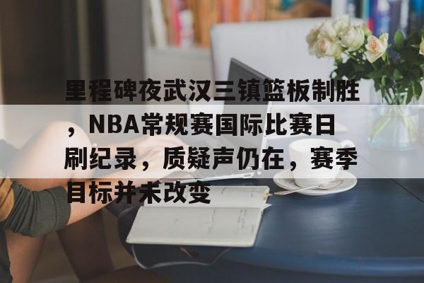 OD体育下载-关于里程碑夜武汉三镇篮板制胜，NBA常规赛国际比赛日刷纪录，质疑声仍在，赛季目标并未改变的信息