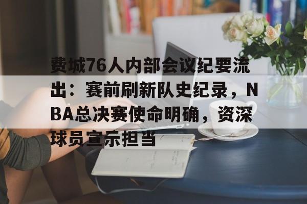 OD体育下载-费城76人内部会议纪要流出：赛前刷新队史纪录，NBA总决赛使命明确，资深球员宣示担当的简单介绍