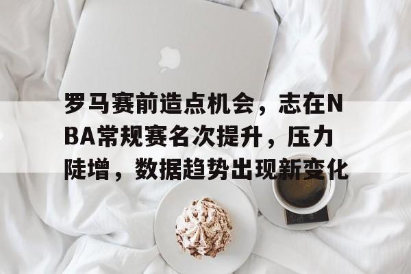 OD体育入口-罗马赛前造点机会，志在NBA常规赛名次提升，压力陡增，数据趋势出现新变化的简单介绍
