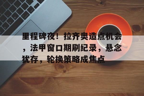 OD体育官网-里程碑夜！拉齐奥造点机会，法甲窗口期刷纪录，悬念犹存，轮换策略成焦点的简单介绍